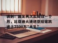 星空体育-关于讽刺！国足再次出局仅一个月，比亚迪火速进京给宋凯送上7500万&quot;大礼&quot;的信息