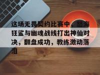 星空体育APP-关于这场无畏契约比赛中，怒海狂鲨与幽魂战线打出神仙对决，翻盘成功，教练激动落泪的信息