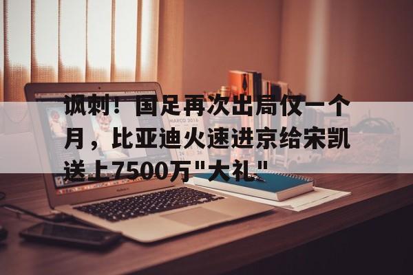 关于讽刺！国足再次出局仅一个月，比亚迪火速进京给宋凯送上7500万