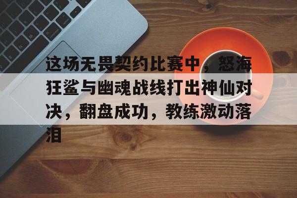 关于这场无畏契约比赛中，怒海狂鲨与幽魂战线打出神仙对决，翻盘成功，教练激动落泪的信息
